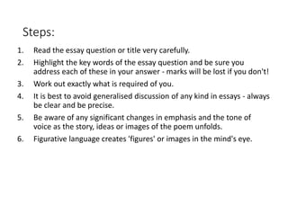 Steps:
1. Read the essay question or title very carefully.
2. Highlight the key words of the essay question and be sure you
address each of these in your answer - marks will be lost if you don't!
3. Work out exactly what is required of you.
4. It is best to avoid generalised discussion of any kind in essays - always
be clear and be precise.
5. Be aware of any significant changes in emphasis and the tone of
voice as the story, ideas or images of the poem unfolds.
6. Figurative language creates 'figures' or images in the mind's eye.
 