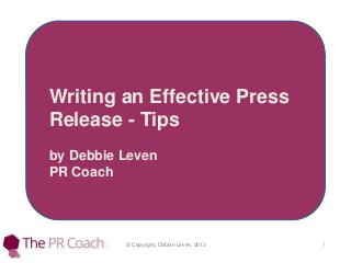 © Copyright, Debbie Leven, 2013 1
Writing an Effective Press
Release - Tips
by Debbie Leven
PR Coach
 