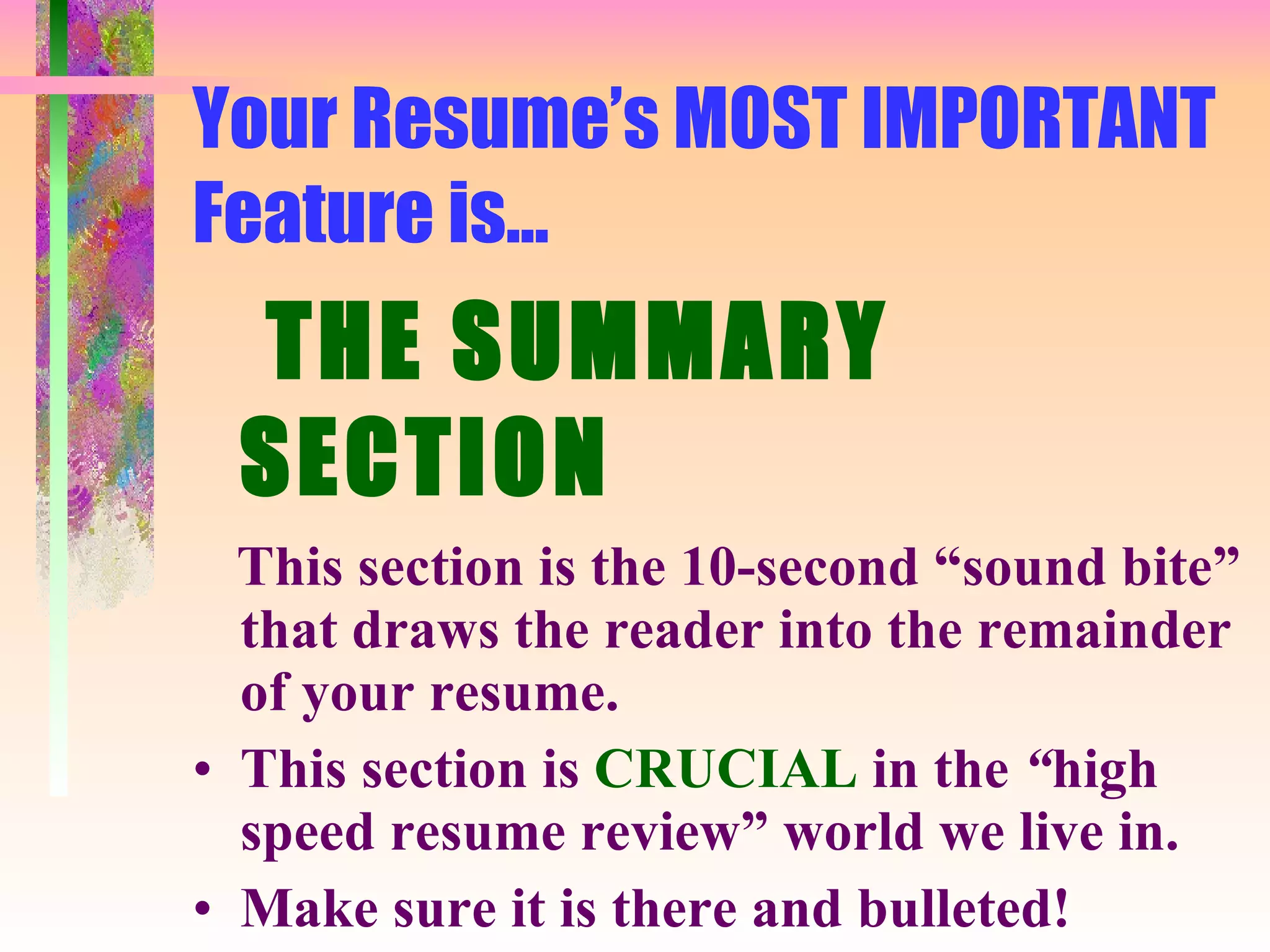 Your Resume’s MOST IMPORTANT Feature is... THE SUMMARY SECTION This section is the 10-second “sound bite” that draws the reader into the remainder of your resume. This section is  CRUCIAL   in the  “ high speed resume review” world we live in. Make sure it is there and bulleted! 