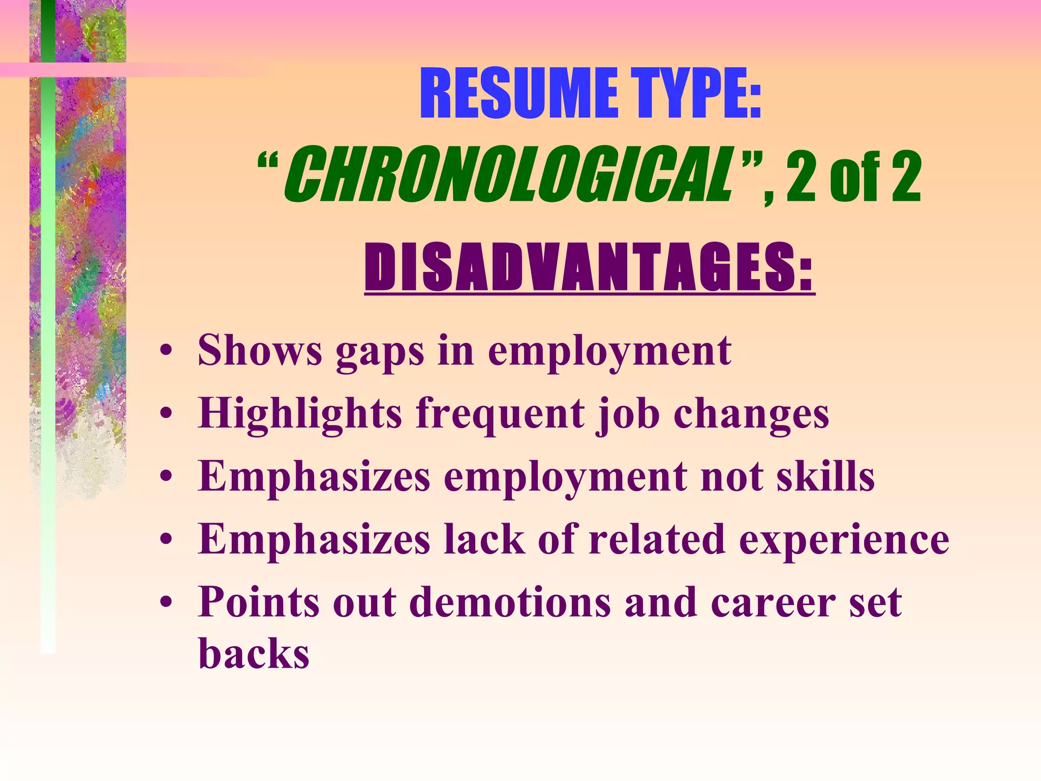 RESUME TYPE: “ CHRONOLOGICAL  ”, 2 of 2 DISADVANTAGES: Shows gaps in employment Highlights frequent job changes Emphasizes employment not skills Emphasizes lack of related experience Points out demotions and career set backs 