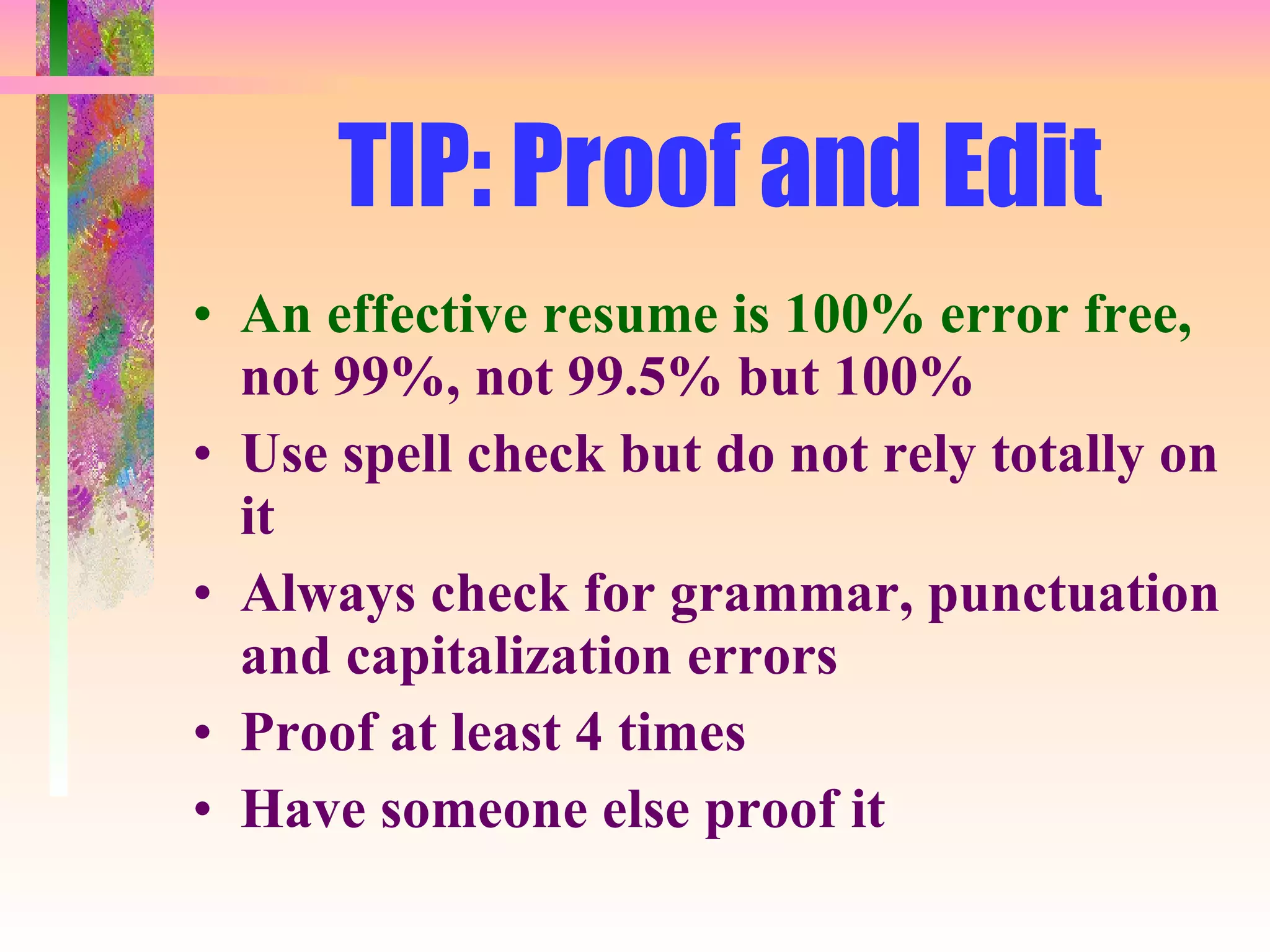 TIP: Proof and Edit An effective resume is 100% error free,  not 99%, not 99.5% but 100% Use spell check but do not rely totally on it Always check for grammar, punctuation and capitalization errors Proof at least 4 times Have someone else proof it 