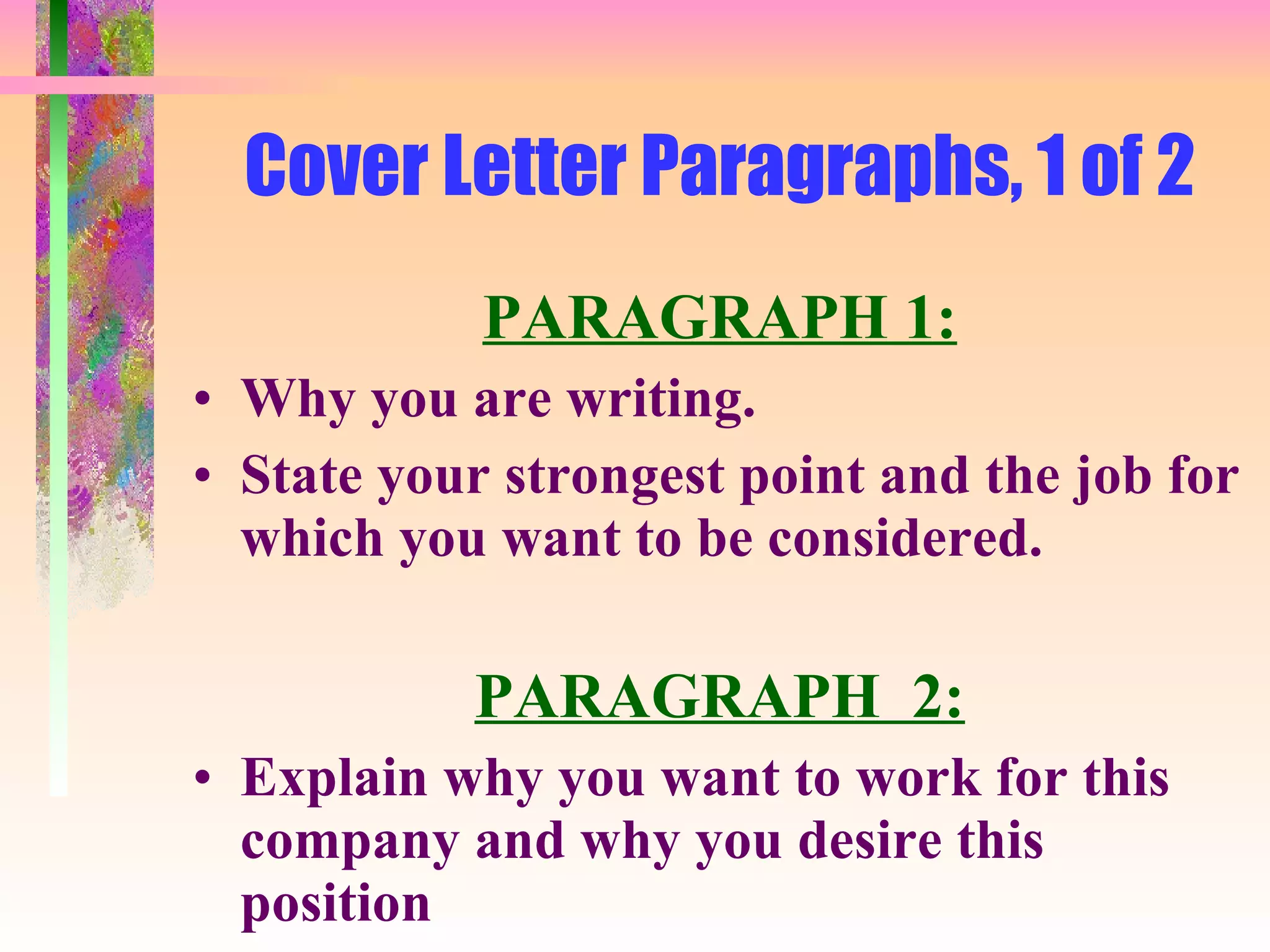 Cover Letter Paragraphs, 1 of 2 PARAGRAPH 1: Why you are writing.  State your strongest point and the job for which you want to be considered. PARAGRAPH  2: Explain why you want to work for this company and why you desire this position 