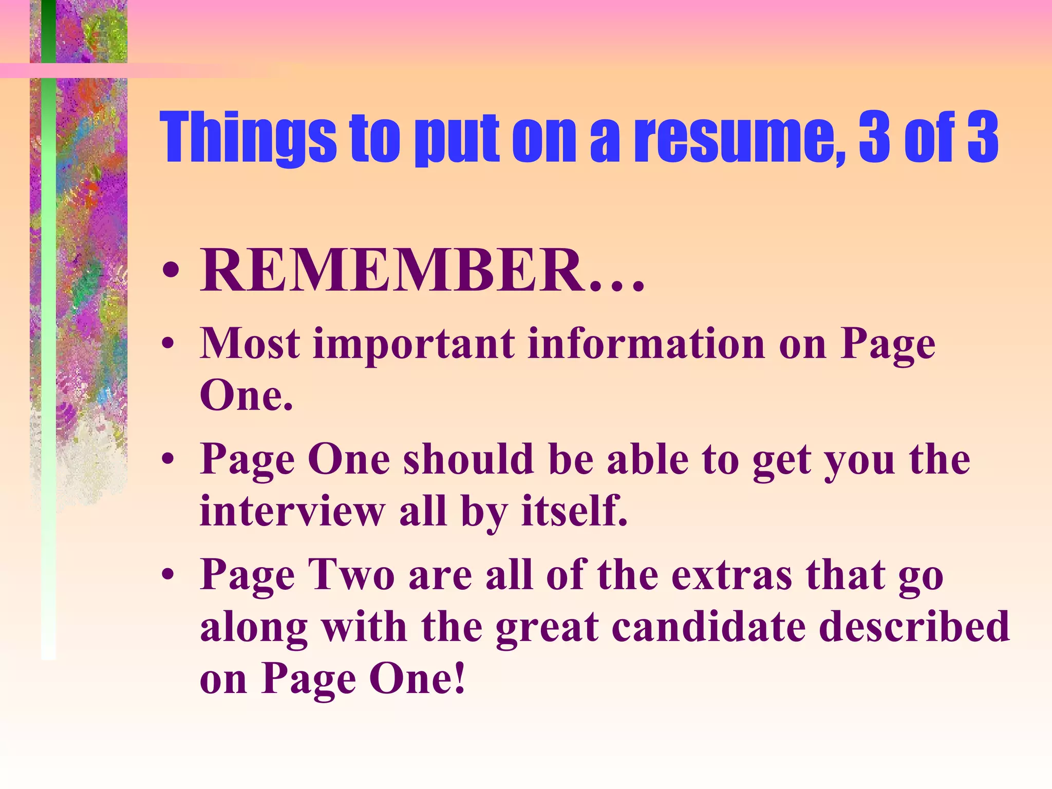 Things to put on a resume, 3 of 3 REMEMBER… Most important information on Page One.  Page One should be able to get you the interview all by itself. Page Two are all of the extras that go along with the great candidate described on Page One! 