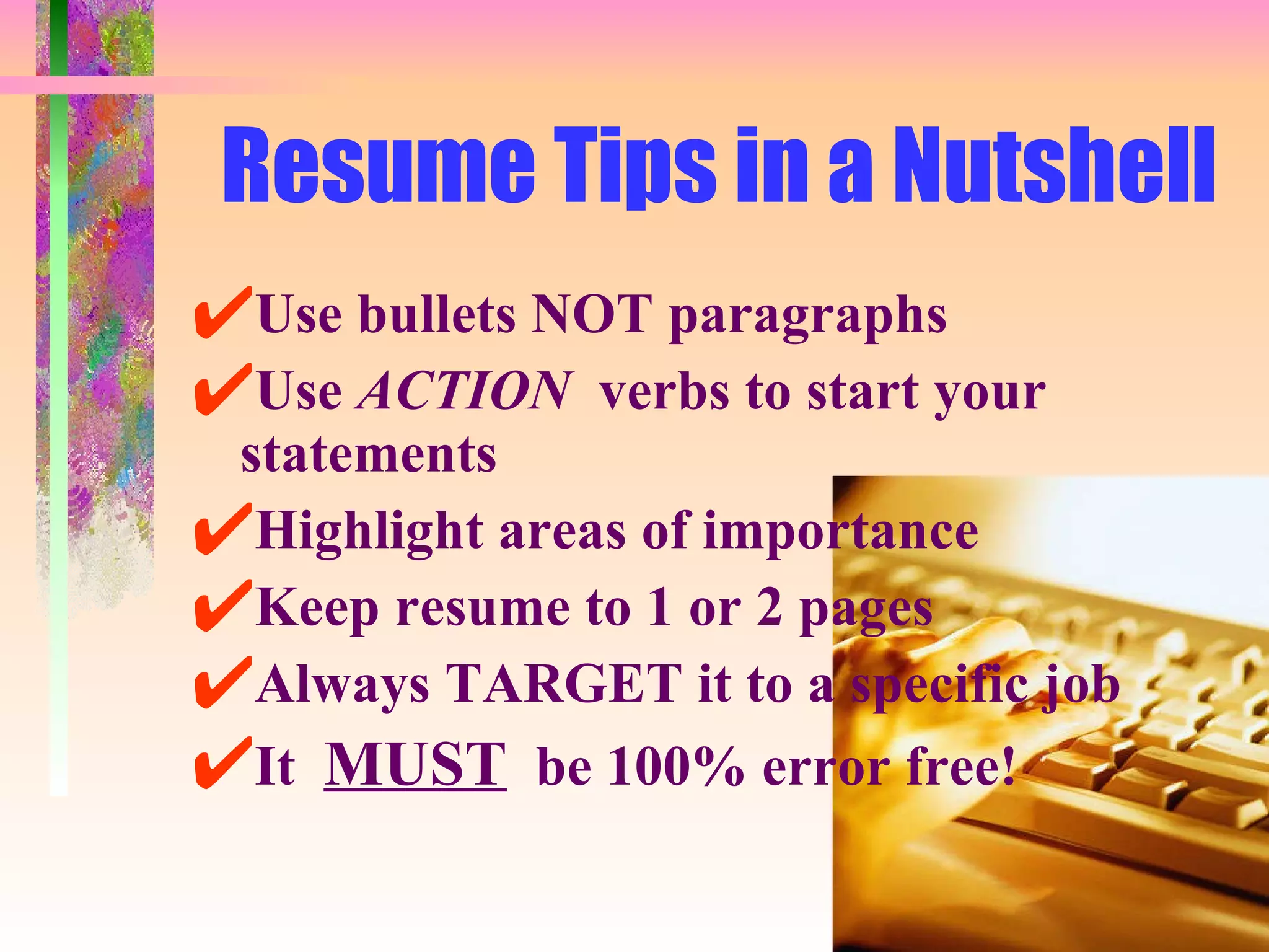 Resume Tips in a Nutshell Use bullets NOT paragraphs Use  ACTION   verbs to start your statements Highlight areas of importance Keep resume to 1 or 2 pages Always TARGET it to a specific job It  MUST   be 100% error free! 