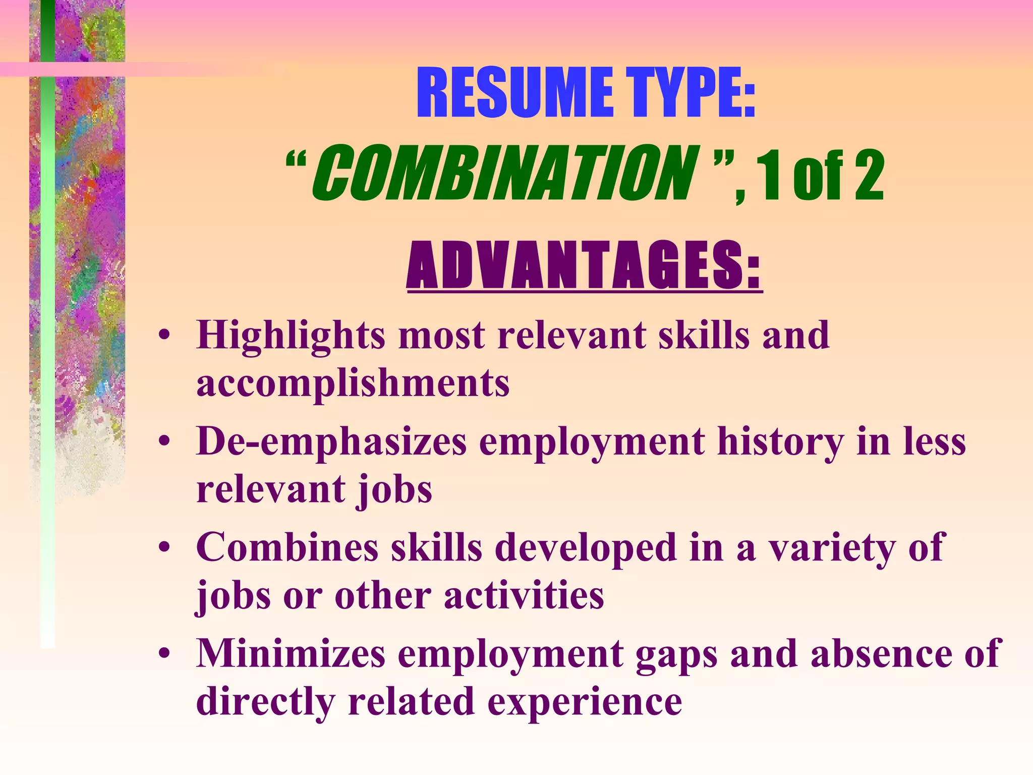 RESUME TYPE: “ COMBINATION  ”, 1 of 2 ADVANTAGES: Highlights most relevant skills and accomplishments De-emphasizes employment history in less relevant jobs Combines skills developed in a variety of jobs or other activities Minimizes employment gaps and absence of directly related experience 