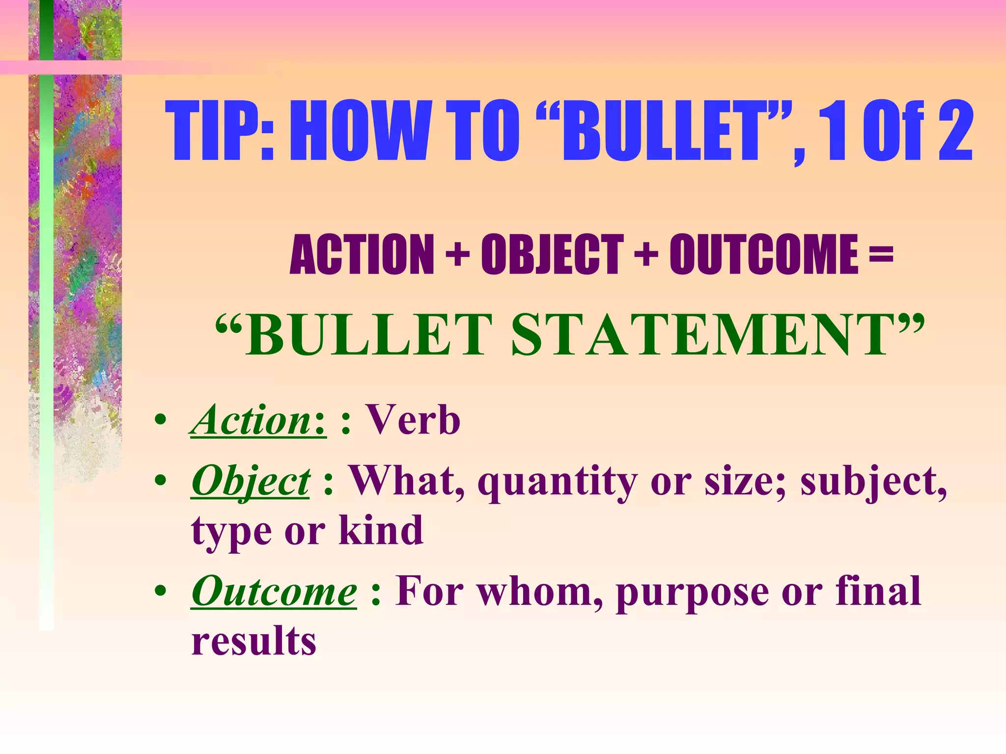 TIP: HOW TO “BULLET”, 1 Of 2 ACTION + OBJECT + OUTCOME = “ BULLET STATEMENT” Action :  :  Verb Object  :  What, quantity or size; subject, type or kind Outcome  :  For whom, purpose or final results 