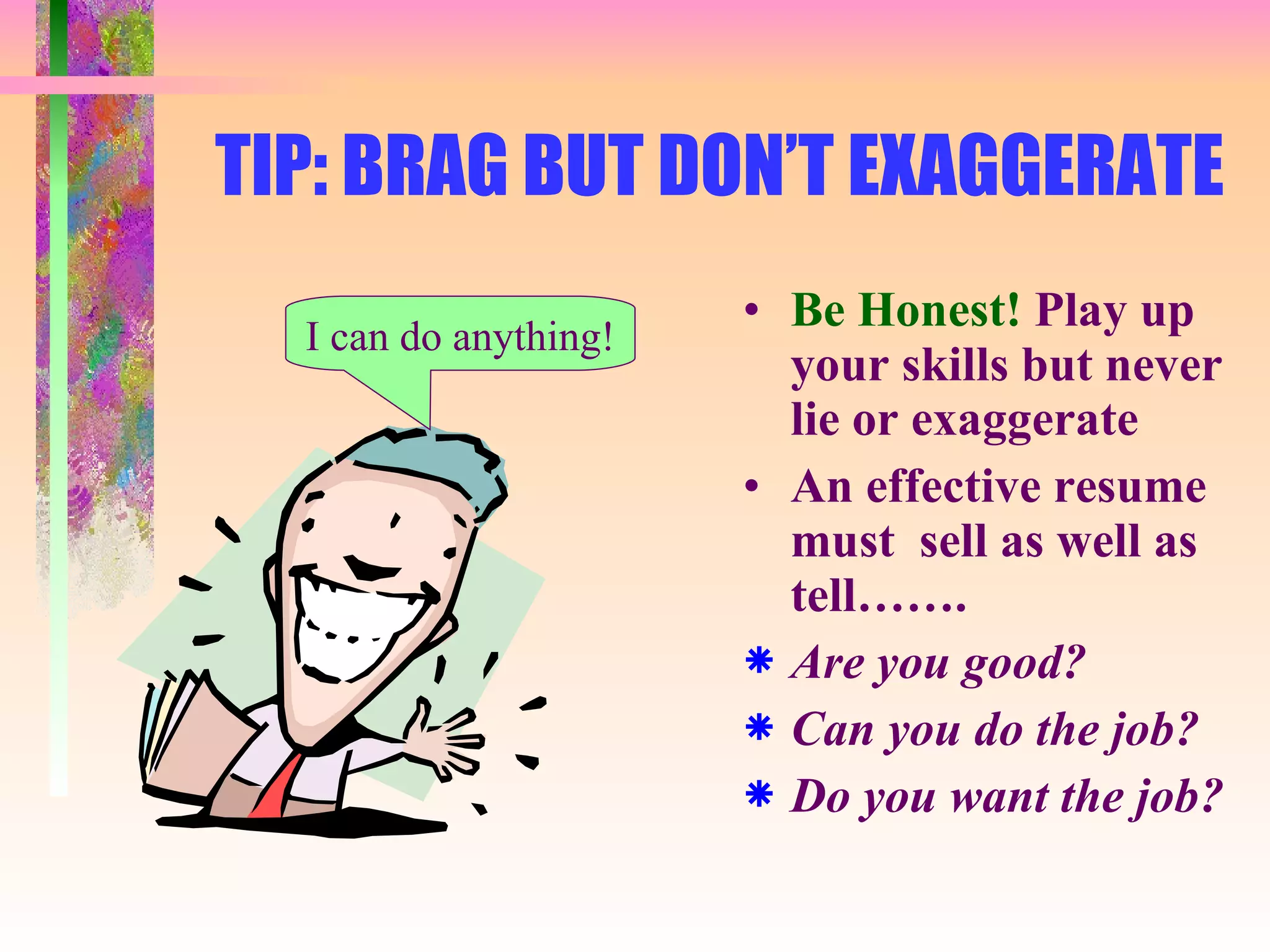 TIP: BRAG BUT DON’T EXAGGERATE Be Honest!  Play up your skills but never lie or exaggerate An effective resume must  sell as well as tell……. Are you good? Can you do the job? Do you want the job? I can do anything! 