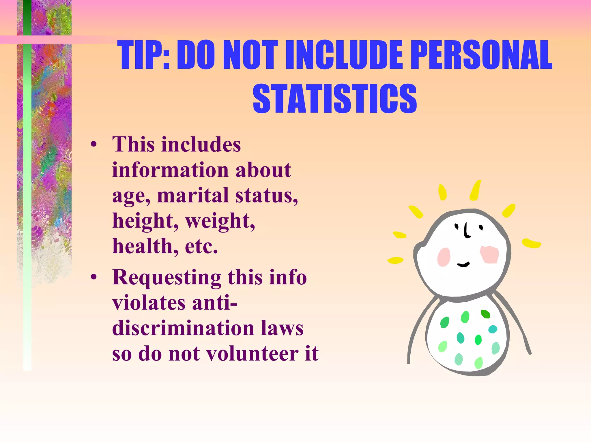 TIP: DO NOT INCLUDE PERSONAL STATISTICS This includes information about age, marital status, height, weight, health, etc. Requesting this info violates anti-discrimination laws so do not volunteer it 