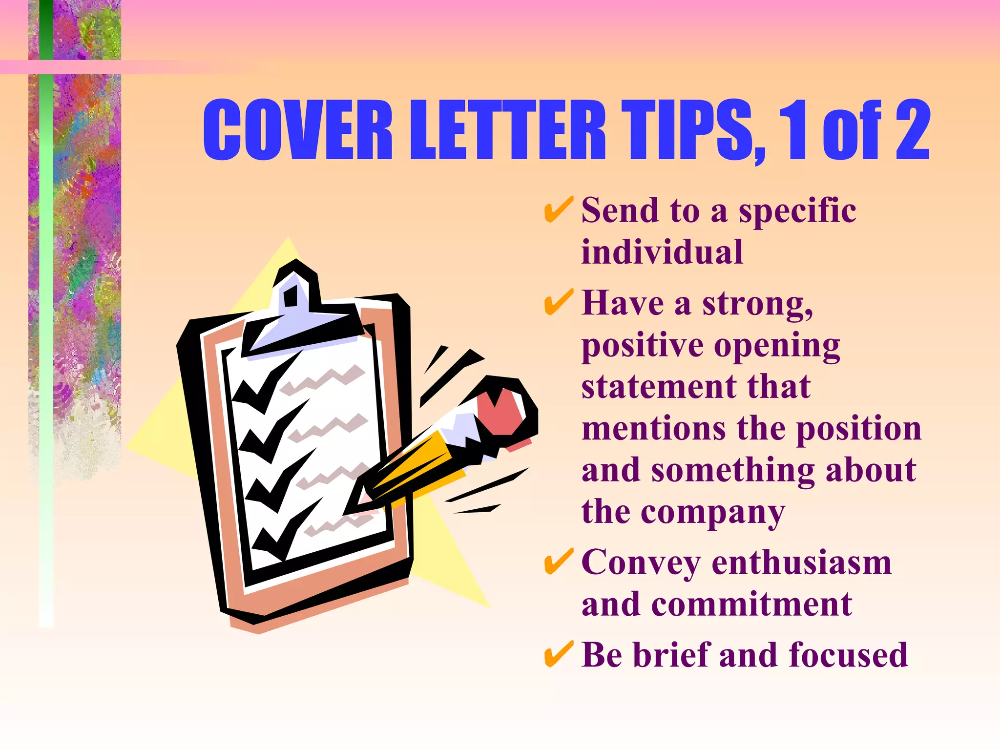 COVER LETTER TIPS, 1 of 2 Send to a specific individual Have a strong, positive opening statement that mentions the position and something about the company Convey enthusiasm and commitment Be brief and focused 