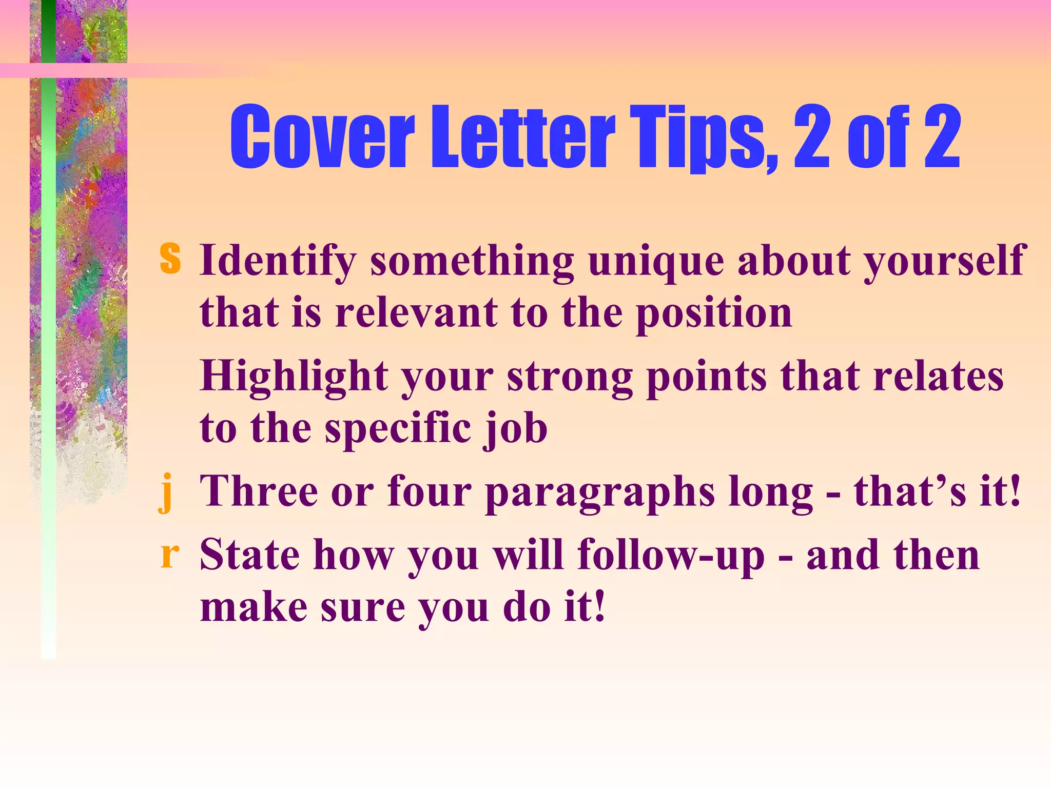 Cover Letter Tips, 2 of 2 Identify something unique about yourself that is relevant to the position Highlight your strong points that relates to the specific job Three or four paragraphs long - that’s it! State how you will follow-up - and then make sure you do it! 