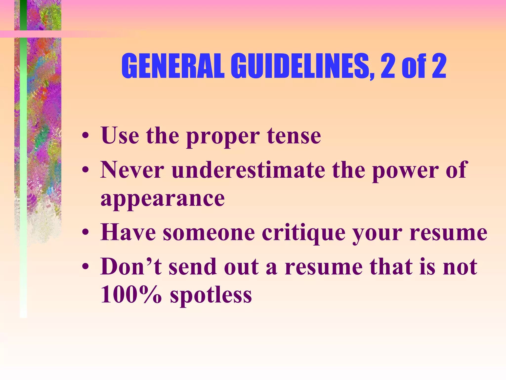 GENERAL GUIDELINES, 2 of 2  Use the proper tense Never underestimate the power of appearance Have someone critique your resume Don’t send out a resume that is not 100% spotless 