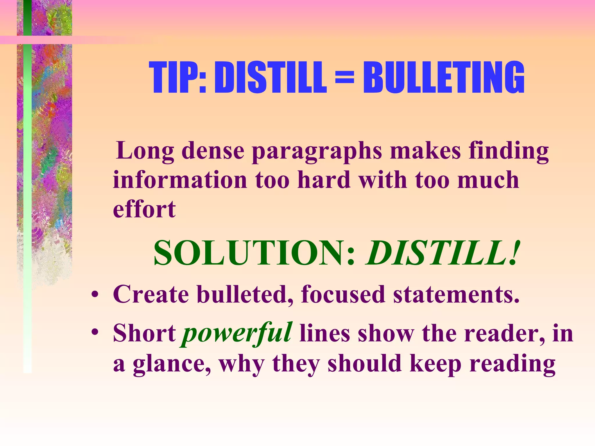 TIP: DISTILL = BULLETING Long dense paragraphs makes finding information too hard with too much effort SOLUTION:  DISTILL! Create bulleted, focused statements. Short  powerful  lines show the reader, in a glance, why they should keep reading 