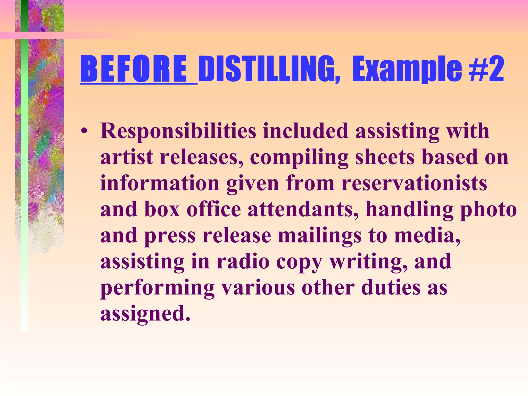 BEFORE  DISTILLING,  Example #2 Responsibilities included assisting with artist releases, compiling sheets based on information given from reservationists and box office attendants, handling photo and press release mailings to media, assisting in radio copy writing, and performing various other duties as assigned. 