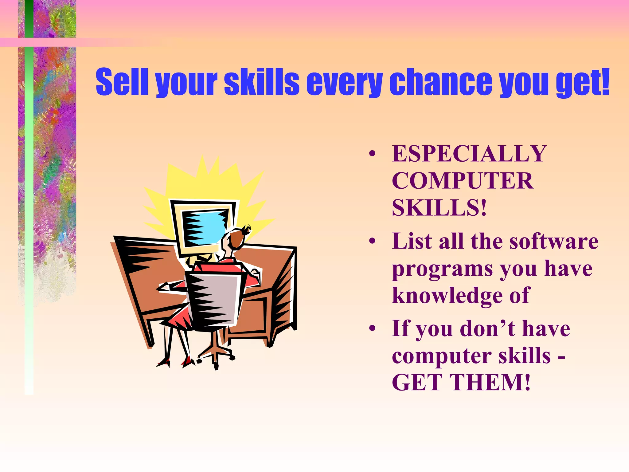 Sell your skills every chance you get! ESPECIALLY COMPUTER SKILLS! List all the software programs you have knowledge of If you don’t have computer skills - GET THEM! 