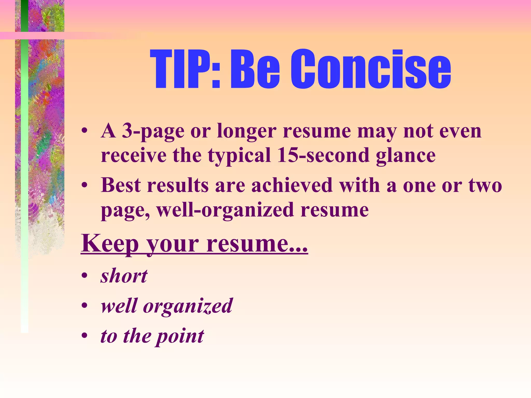 TIP: Be Concise A 3-page or longer resume may not even receive the typical 15-second glance Best results are achieved with a one or two page, well-organized resume Keep your resume... short well organized to the point 