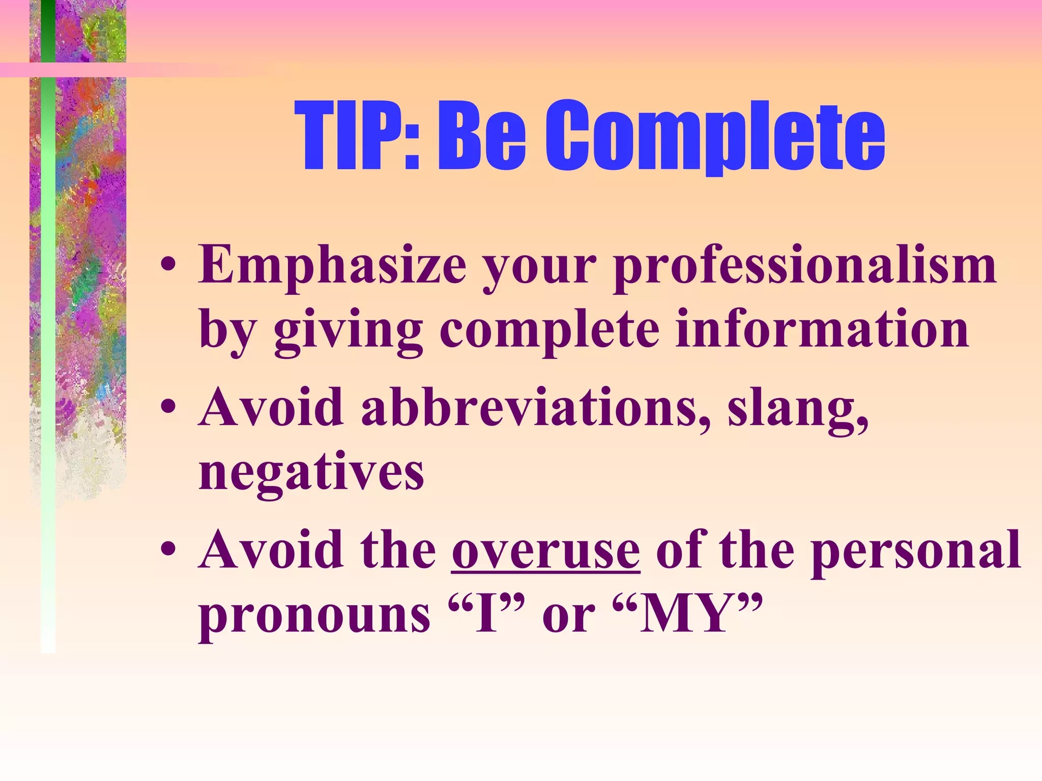 TIP: Be Complete Emphasize your professionalism by giving complete information Avoid abbreviations, slang, negatives Avoid the  overuse  of the personal pronouns “I” or “MY” 