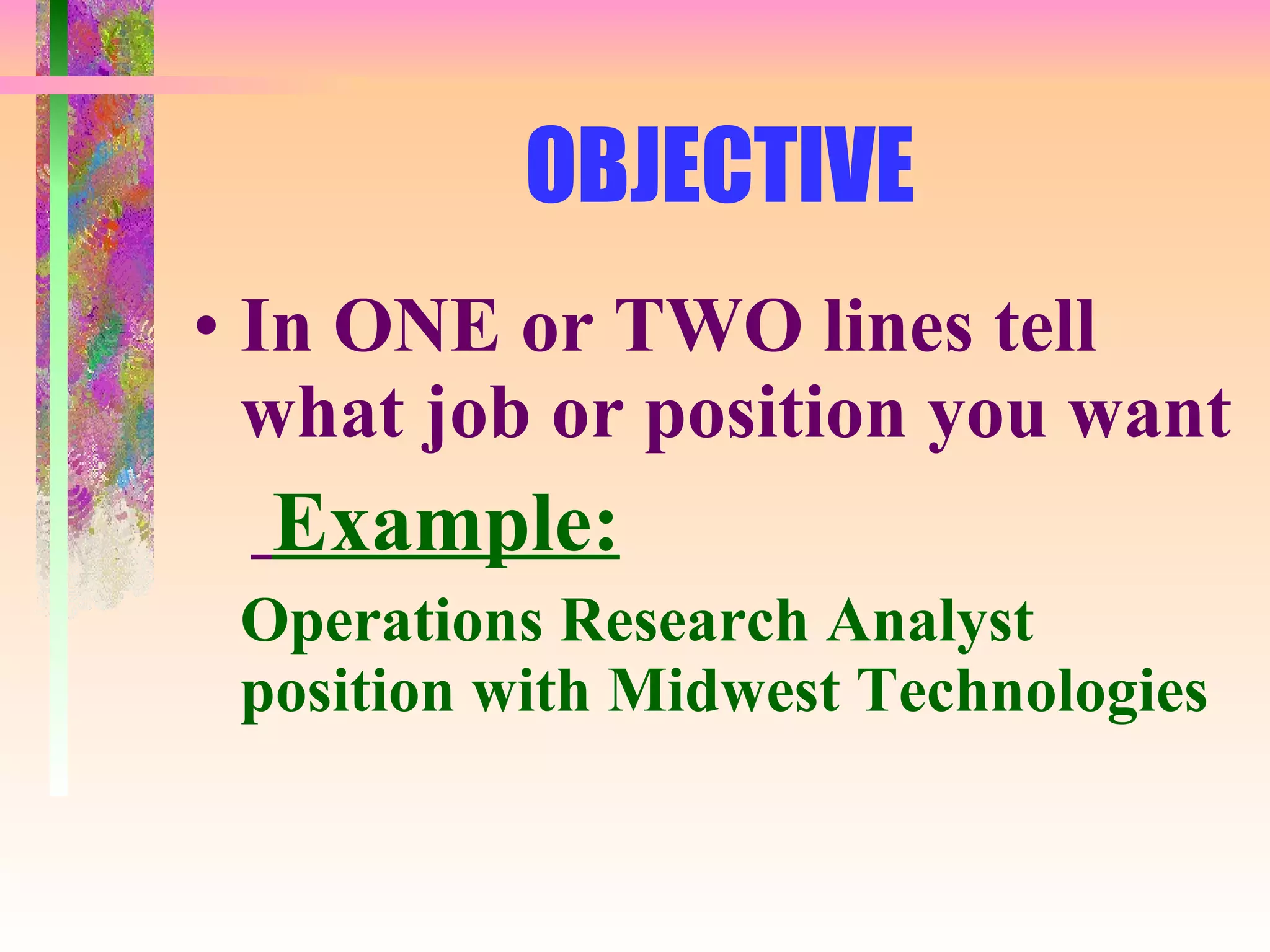 OBJECTIVE In ONE or TWO lines tell what job or position you want Example: Operations Research Analyst position with Midwest Technologies 