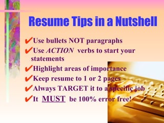 Resume Tips in a Nutshell Use bullets NOT paragraphs Use  ACTION   verbs to start your statements Highlight areas of importance Keep resume to 1 or 2 pages Always TARGET it to a specific job It  MUST   be 100% error free! 
