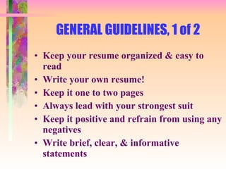 GENERAL GUIDELINES, 1 of 2 Keep your resume organized & easy to read Write your own resume! Keep it one to two pages Always lead with your strongest suit Keep it positive and refrain from using any negatives Write brief, clear, & informative statements 