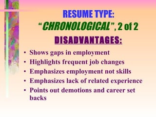 RESUME TYPE: “ CHRONOLOGICAL  ”, 2 of 2 DISADVANTAGES: Shows gaps in employment Highlights frequent job changes Emphasizes employment not skills Emphasizes lack of related experience Points out demotions and career set backs 