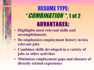 RESUME TYPE: “ COMBINATION  ”, 1 of 2 ADVANTAGES: Highlights most relevant skills and accomplishments De-emphasizes employment history in less relevant jobs Combines skills developed in a variety of jobs or other activities Minimizes employment gaps and absence of directly related experience 