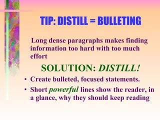 TIP: DISTILL = BULLETING Long dense paragraphs makes finding information too hard with too much effort SOLUTION:  DISTILL! Create bulleted, focused statements. Short  powerful  lines show the reader, in a glance, why they should keep reading 