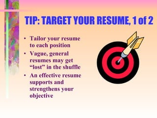 TIP: TARGET YOUR RESUME, 1 of 2 Tailor your resume to each position Vague, general resumes may get “lost” in the shuffle An effective resume supports and strengthens your objective 
