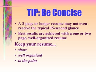 TIP: Be Concise A 3-page or longer resume may not even receive the typical 15-second glance Best results are achieved with a one or two page, well-organized resume Keep your resume... short well organized to the point 