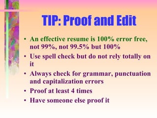 TIP: Proof and Edit An effective resume is 100% error free,  not 99%, not 99.5% but 100% Use spell check but do not rely totally on it Always check for grammar, punctuation and capitalization errors Proof at least 4 times Have someone else proof it 