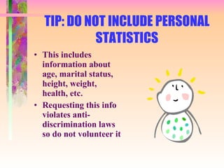 TIP: DO NOT INCLUDE PERSONAL STATISTICS This includes information about age, marital status, height, weight, health, etc. Requesting this info violates anti-discrimination laws so do not volunteer it 