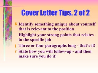 Cover Letter Tips, 2 of 2 Identify something unique about yourself that is relevant to the position Highlight your strong points that relates to the specific job Three or four paragraphs long - that’s it! State how you will follow-up - and then make sure you do it! 