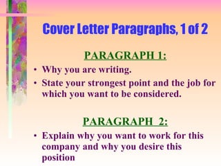 Cover Letter Paragraphs, 1 of 2 PARAGRAPH 1: Why you are writing.  State your strongest point and the job for which you want to be considered. PARAGRAPH  2: Explain why you want to work for this company and why you desire this position 