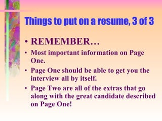 Things to put on a resume, 3 of 3 REMEMBER… Most important information on Page One.  Page One should be able to get you the interview all by itself. Page Two are all of the extras that go along with the great candidate described on Page One! 