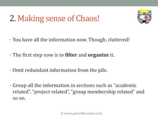 © www.getsetResumes.com
2. Making sense of Chaos!
• You have all the information now. Though, cluttered!
• The first step now is to filter and organize it.
• Omit redundant information from the pile.
• Group all the information in sections such as “academic
related”, “project related”, “group membership related” and
so on.
 