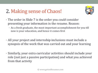 © www.getsetResumes.com
2. Making sense of Chaos!
• The order in Slide 7 is the order you could consider
presenting your information in the resume. Reason:
• As a fresh graduate, the most important accomplishment for you till
now is your education, and hence it comes first
• All your project and internship inclusions must include a
synopsis of the work that was carried out and your learning
• Similarly, your extra curricular activities should include your
role (not just a passive participation) and what you achieved
from that activity
 