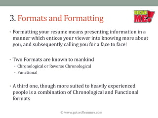 © www.getsetResumes.com
3. Formats and Formatting
• Formatting your resume means presenting information in a
manner which entices your viewer into knowing more about
you, and subsequently calling you for a face to face!
• Two Formats are known to mankind
• Chronological or Reverse Chronological
• Functional
• A third one, though more suited to heavily experienced
people is a combination of Chronological and Functional
formats
 