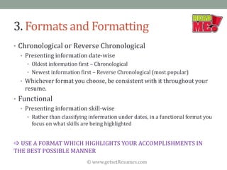 © www.getsetResumes.com
3. Formats and Formatting
• Chronological or Reverse Chronological
• Presenting information date-wise
• Oldest information first – Chronological
• Newest information first – Reverse Chronological (most popular)
• Whichever format you choose, be consistent with it throughout your
resume.
• Functional
• Presenting information skill-wise
• Rather than classifying information under dates, in a functional format you
focus on what skills are being highlighted
 USE A FORMAT WHICH HIGHLIGHTS YOUR ACCOMPLISHMENTS IN
THE BEST POSSIBLE MANNER
 