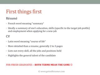 © www.getsetResumes.com
First things first
Résumé
• French word meaning "summary“
• Ideally a summary of one's education, skills (specific to the target job profile)
and employment when applying for a new job
CV
• Latin word meaning "course of life“
• More detailed than a resume, generally 2 to 3 pages
• Lists out every skill, all the jobs and positions held
• Highlights the general talent of the candidate
FOR FRESH GRADUATES – BOTH TERMS MEAN THE SAME 
 