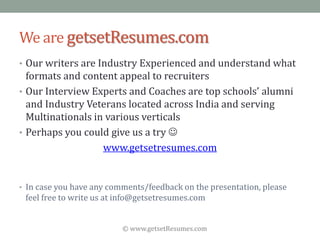 © www.getsetResumes.com
We are getsetResumes.com
• Our writers are Industry Experienced and understand what
formats and content appeal to recruiters
• Our Interview Experts and Coaches are top schools’ alumni
and Industry Veterans located across India and serving
Multinationals in various verticals
• Perhaps you could give us a try 
www.getsetresumes.com
• In case you have any comments/feedback on the presentation, please
feel free to write us at info@getsetresumes.com
 