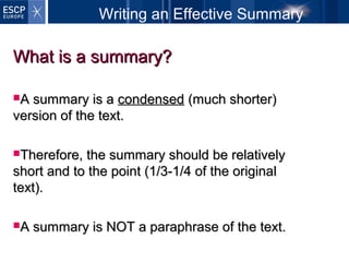 Writing an Effective Summary
What is a summary?What is a summary?
A summary is aA summary is a condensedcondensed (much shorter)(much shorter)
version of the text.version of the text.
Therefore, the summary should be relativelyTherefore, the summary should be relatively
short and to the point (1/3-1/4 of the originalshort and to the point (1/3-1/4 of the original
text).text).
A summary is NOT a paraphrase of the text.A summary is NOT a paraphrase of the text.
 