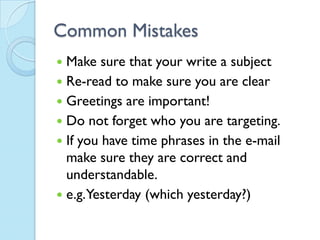 Common Mistakes
 Make sure that your write a subject
 Re-read to make sure you are clear
 Greetings are important!
 Do not forget who you are targeting.
 If you have time phrases in the e-mail
  make sure they are correct and
  understandable.
 e.g.Yesterday (which yesterday?)
 
