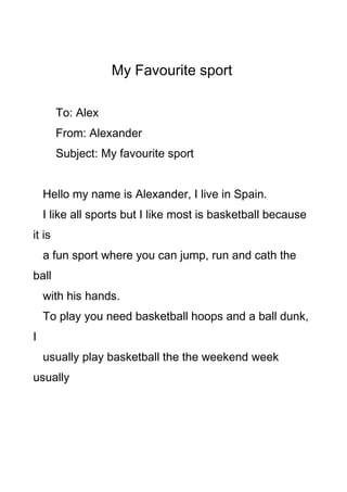 My Favourite sport
To: Alex
From: Alexander
Subject: My favourite sport
Hello my name is Alexander, I live in Spain.
I like all sports but I like most is basketball because
it is
a fun sport where you can jump, run and cath the
ball
with his hands.
To play you need basketball hoops and a ball dunk,
I
usually play basketball the the weekend week
usually
 