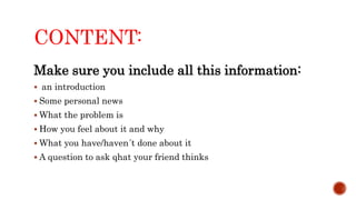 CONTENT:
Make sure you include all this information:
 an introduction
 Some personal news
 What the problem is
 How you feel about it and why
 What you have/haven´t done about it
 A question to ask qhat your friend thinks
 