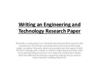 Writing an Engineering and 
Technology Research Paper 
Basically, a study paper is a monotonous practice that requires not 
just amount of time but complete hard work also while study 
paper on stress. Precisely what some people are not aware of will 
be that creating such a paper is really a rewarding encounter with 
this understanding encounter can make the researcher familiar 
with the different techniques regarding looking into as well as 
more increase creating expertise. 
 