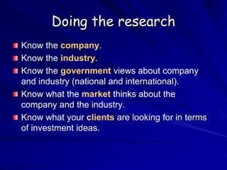Doing the research
Know the company.
Know the industry.
Know the government views about company
and industry (national and international).
Know what the market thinks about the
company and the industry.
Know what your clients are looking for in terms
of investment ideas.
 