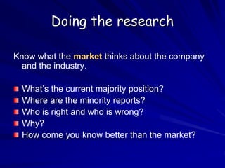 Doing the research
Know what the market thinks about the company
and the industry.
What’s the current majority position?
Where are the minority reports?
Who is right and who is wrong?
Why?
How come you know better than the market?
 