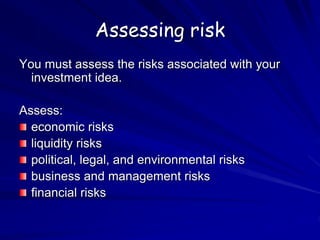 Assessing risk
You must assess the risks associated with your
investment idea.
Assess:
economic risks
liquidity risks
political, legal, and environmental risks
business and management risks
financial risks
 