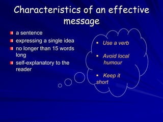 Characteristics of an effective
message
a sentence
expressing a single idea
no longer than 15 words
long
self-explanatory to the
reader
 Use a verb
 Avoid local
humour
 Keep it
short
 
