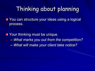 Thinking about planning
You can structure your ideas using a logical
process.
Your thinking must be unique.
– What marks you out from the competition?
– What will make your client take notice?
 