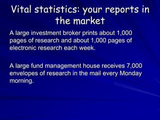 Vital statistics: your reports in
the market
A large investment broker prints about 1,000
pages of research and about 1,000 pages of
electronic research each week.
A large fund management house receives 7,000
envelopes of research in the mail every Monday
morning.
 
